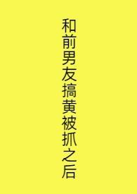 和前男友搞黄被抓之后免费阅读无删减